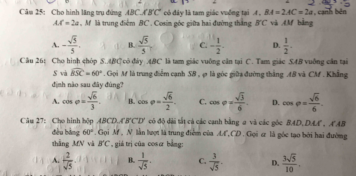 Cho hình lăng trụ đứng ABC.A'B'C' có đáy là tam giác vuông tại A , BA=2AC=2a , cạnh bên
AA'=2a , M là trung điểm BC. Cosin góc giữa hai đường thăng B'C và AM bằng
A. - sqrt(5)/5 .  sqrt(5)/5  C. - 1/2 . D.  1/2 . 
B.
Câu 26: Cho hình chóp S. ABC có đáy ABC là tam giác vuông cân tại C. Tam giác SAB vuông cân tại
S và widehat BSC=60°. Gọi M là trung điểm cạnh SB , φ là góc giữa đường thắng AB và CM. Khẳng
định nào sau đây đúng?
A. cos varphi = sqrt(6)/3 . B. cos varphi = sqrt(6)/2 . C. cos varphi = sqrt(3)/6 . D. cos varphi = sqrt(6)/6 . 
Câu 27: Cho hình hộp ABCD.''' B'C'D' có độ dài tất cả các cạnh bằng a và các góc BAD, DAA' , A'AB
đều bằng 60°. Gọi M, N lần lượt là trung điểm của AA', CD. Gọi ữ là góc tạo bởi hai đường
thắng MN và B'C , giá trị của cosα bằng:
A.  2/sqrt(5) .  1/sqrt(5) .  3/sqrt(5) . D.  3sqrt(5)/10 . 
B.
C.