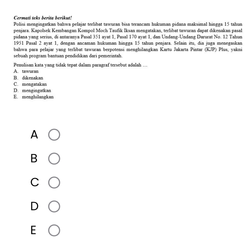 Cermati teks berita berikut!
Polisi mengingatkan bahwa pelajar terlibat tawuran bisa terancam hukuman pidana maksimal hingga 15 tahun
penjara. Kapolsek Kembangan Kompol Moch Taufik Iksan mengatakan, terlibat tawuran dapat dikenakan pasal
pidana yang serius, di antaranya Pasal 351 ayat 1, Pasal 170 ayat 1, dan Undang-Undang Darurat No. 12 Tahun
1951 Pasal 2 ayat 1, dengan ancaman hukuman hingga 15 tahun penjara. Selain itu, dia juga menegaskan
bahwa para pelajar yang terlibat tawuran berpotensi menghilangkan Kartu Jakarta Pintar (KJP) Plus, yakni
sebuah program bantuan pendidikan dari pemerintah.
Penulisan kata yang tidak tepat dalam paragraf tersebut adalah …
A. tawuran
B. dikenakan
C. mengatakan
D. mengingatkan
E. menghilangkan
A
B
C
D
E