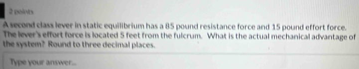 A second class lever in static equilibrium has a 85 pound resistance force and 15 pound effort force. 
The lever's effort force is located 5 feet from the fulcrum. What is the actual mechanical advantage of 
the system? Round to three decimal places. 
Type your answer...