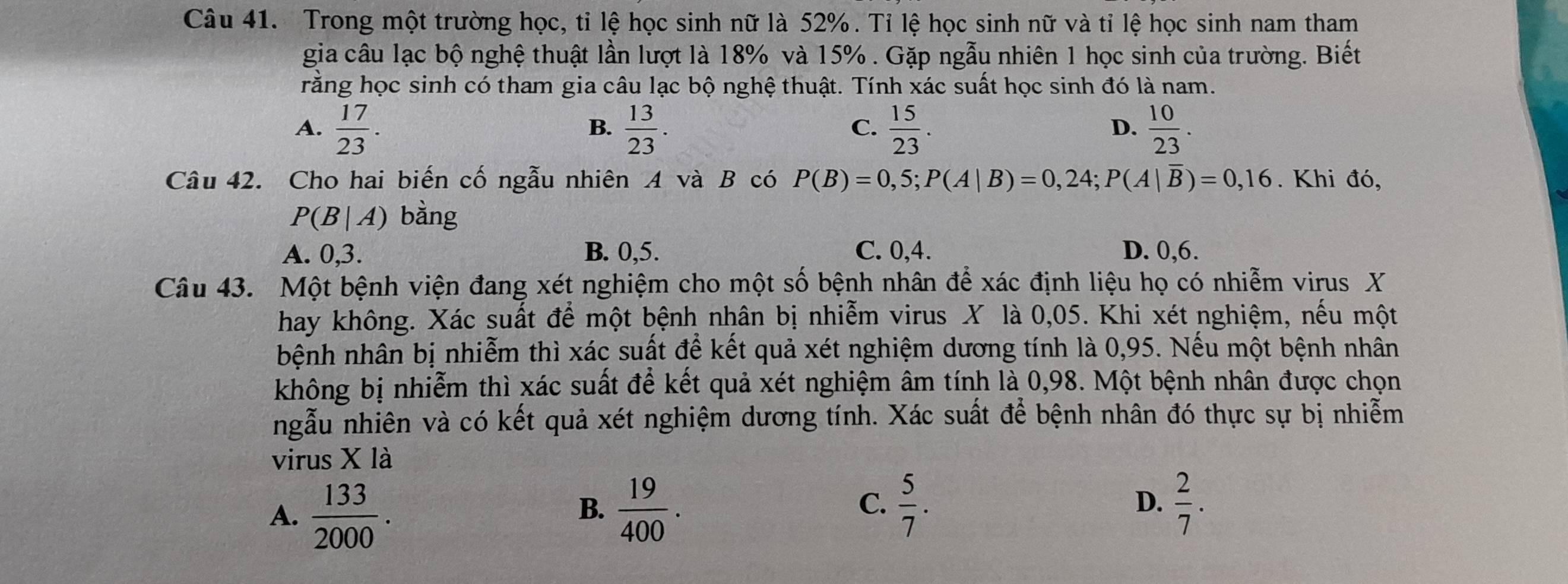 Trong một trường học, tỉ lệ học sinh nữ là 52%. Tỉ lệ học sinh nữ và tỉ lệ học sinh nam tham
gia câu lạc bộ nghệ thuật lần lượt là 18% và 15%. Gặp ngẫu nhiên 1 học sinh của trường. Biết
rằng học sinh có tham gia câu lạc bộ nghệ thuật. Tính xác suất học sinh đó là nam.
A.  17/23 .  13/23 .  15/23 .  10/23 . 
B.
C.
D.
Câu 42. Cho hai biến cố ngẫu nhiên A và B có P(B)=0,5; P(A|B)=0,24; P(A|overline B)=0,16. Khi đó,
P(B|A) bằng
A. 0, 3. B. 0, 5. C. 0, 4. D. 0, 6.
Câu 43. Một bệnh viện đang xét nghiệm cho một số bệnh nhân để xác định liệu họ có nhiễm virus X
hay không. Xác suất để một bệnh nhân bị nhiễm virus X là 0,05. Khi xét nghiệm, nếu một
bệnh nhân bị nhiễm thì xác suất để kết quả xét nghiệm dương tính là 0,95. Nếu một bệnh nhân
không bị nhiễm thì xác suất để kết quả xét nghiệm âm tính là 0,98. Một bệnh nhân được chọn
ngẫu nhiên và có kết quả xét nghiệm dương tính. Xác suất để bệnh nhân đó thực sự bị nhiễm
virus X là
C.
A.  133/2000 .  19/400 .  5/7 . D.  2/7 . 
B.