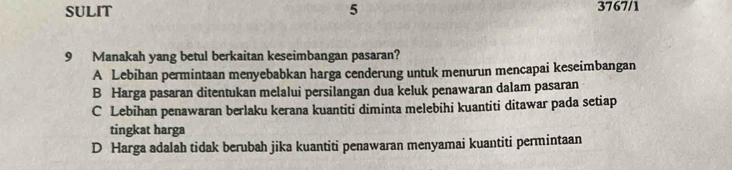 SULIT 5 3767/1
9 Manakah yang betul berkaitan keseimbangan pasaran?
A Lebihan permintaan menyebabkan harga cenderung untuk menurun mencapai keseimbangan
B Harga pasaran ditentukan melalui persilangan dua keluk penawaran dalam pasaran
C Lebihan penawaran berlaku kerana kuantiti diminta melebihi kuantiti ditawar pada setiap
tingkat harga
D Harga adalah tidak berubah jika kuantiti penawaran menyamai kuantiti permintaan