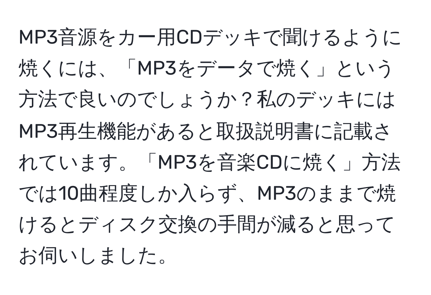 MP3音源をカー用CDデッキで聞けるように焼くには、「MP3をデータで焼く」という方法で良いのでしょうか？私のデッキにはMP3再生機能があると取扱説明書に記載されています。「MP3を音楽CDに焼く」方法では10曲程度しか入らず、MP3のままで焼けるとディスク交換の手間が減ると思ってお伺いしました。