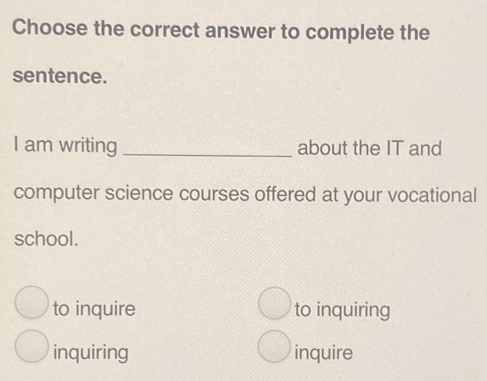 Choose the correct answer to complete the
sentence.
I am writing _about the IT and
computer science courses offered at your vocational
school.
to inquire to inquiring
inquiring inquire