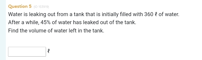 (ID 153919) 
Water is leaking out from a tank that is initially filled with 360 १ of water. 
After a while, 45% of water has leaked out of the tank. 
Find the volume of water left in the tank.