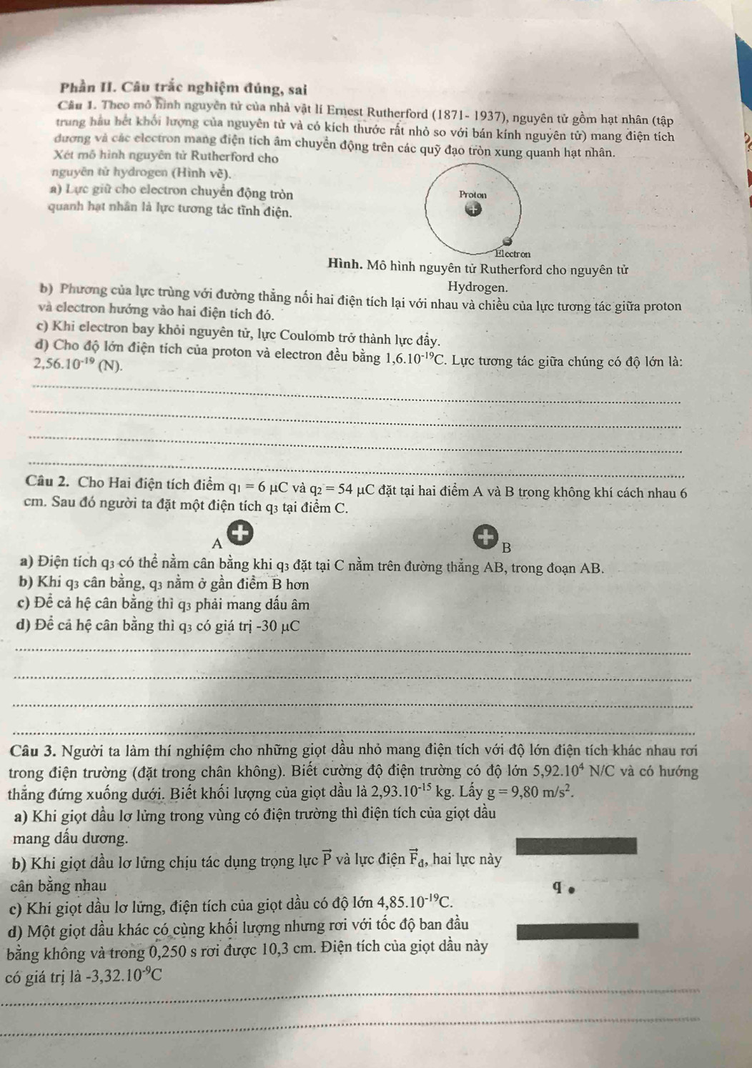 Phần II. Câu trắc nghiệm đúng, sai
Cầu 1. Theo mô hình nguyên tử của nhà vật lí Ernest Rutherford (1871- 1937), nguyên tử gồm hạt nhân (tập
trung hầu hết khối lượng của nguyên tử và có kích thước rất nhỏ so với bán kính nguyên tử) mang điện tích
đương và các electron mang điện tích âm chuyển động trên các quỹ đạo tròn xung quanh hạt nhân.
Xét mô hình nguyên tử Rutherford cho
nguyên tử hydrogen (Hình vẽ).
a) Lực giữ cho electron chuyển động tròn 
quanh hạt nhân là lực tương tác tĩnh điện.
Hình. Mô hình nguyên tử Rutherford cho nguyên tử
Hydrogen.
b) Phương của lực trùng với đường thẳng nối hai điện tích lại với nhau và chiều của lực tương tác giữa proton
và electron hướng vào hai điện tích đó.
c) Khi electron bay khỏi nguyên tử, lực Coulomb trở thành lực đẩy.
d) Cho độ lớn điện tích của proton và electron đều bằng 1,6.10^(-19)C. Lực tương tác giữa chúng có độ lớn là:
2,56.10^(-19)(N).
_
_
_
_
Câu 2. Cho Hai điện tích điểm q_1=6mu C và q_2=54 μC đặt tại hai điểm A và B trong không khí cách nhau 6
cm. Sau đó người ta đặt một điện tích q3 tại điểm C.
A
B
a) Điện tích q3 có thể nằm cân bằng khi q3 đặt tại C nằm trên đường thằng AB, trong đoạn AB.
b) Khi q3 cân bằng, q3 nằm ở gần điềm B hơn
c) Để cả hệ cân bằng thì q3 phải mang dấu âm
d) Để cả hệ cân bằng thì q3 có giá trị -30 µC
_
_
_
_
Câu 3. Người ta làm thí nghiệm cho những giọt dầu nhỏ mang điện tích với độ lớn điện tích khác nhau rơi
trong điện trường (đặt trong chân không). Biết cường độ điện trường có độ lớn 5,92.10^4N/C và có hướng
thắng đứng xuống dưới. Biết khối lượng của giọt dầu là 2,93.10^(-15)kg Lầy g=9,80m/s^2.
a) Khi giọt dầu lơ lửng trong vùng có điện trường thì điện tích của giọt dầu
mang dấu dương.
b) Khi giọt dầu lơ lửng chịu tác dụng trọng lực vector P và lực điện vector F_d, hai lực này
cân bằng nhau q
c) Khi giọt dầu lơ lứng, điện tích của giọt dầu có độ lớn 4,85.10^(-19)C.
d) Một giọt dầu khác có cùng khối lượng nhưng rơi với tốc độ ban đầu
bằng không và trong 0,250 s rơi được 10,3 cm. Điện tích của giọt dầu này
_
có giá trị là -3,32.10^(-9)C
_