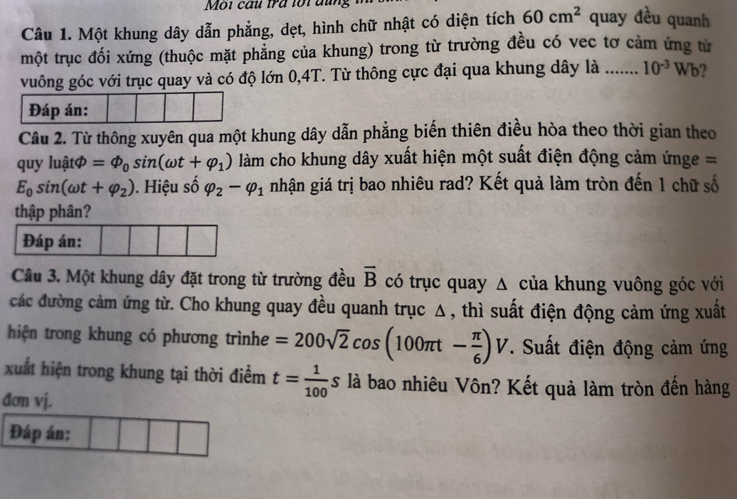 Môi cầu tra lổi đung 
Câu 1. Một khung dây dẫn phẳng, dẹt, hình chữ nhật có diện tích 60cm^2 quay đều quanh 
một trục đối xứng (thuộc mặt phẳng của khung) trong từ trường đều có vec tơ cảm ứng từ 
vuông góc với trục quay và có độ lớn 0, 4T. Từ thông cực đại qua khung dây là ...... 10^(-3)Wb 2 
Đáp án: 
Câu 2. Từ thông xuyên qua một khung dây dẫn phẳng biến thiên điều hòa theo thời gian theo 
quy luậtφ =Phi _0sin (omega t+varphi _1) àm cho khung dây xuất hiện một suất điện động cảm ứnge =
E_0sin (omega t+varphi _2). Hiệu số varphi _2-varphi _1 nhận giá trị bao nhiêu rad? Kết quả làm tròn đến 1 chữ số 
thập phân? 
Câu 3. Một khung dây đặt trong từ trường đều vector B có trục quay Δ của khung vuông góc với 
các đường cảm ứng từ. Cho khung quay đều quanh trục Δ , thì suất điện động cảm ứng xuất 
hiện trong khung có phương trìnhe =200sqrt(2)cos (100π t- π /6 )V *. Suất điện động cảm ứng 
xuất hiện trong khung tại thời điểm t= 1/100 s là bao nhiêu Vôn? Kết quả làm tròn đến hàng 
đơn vj. 
Đáp án: