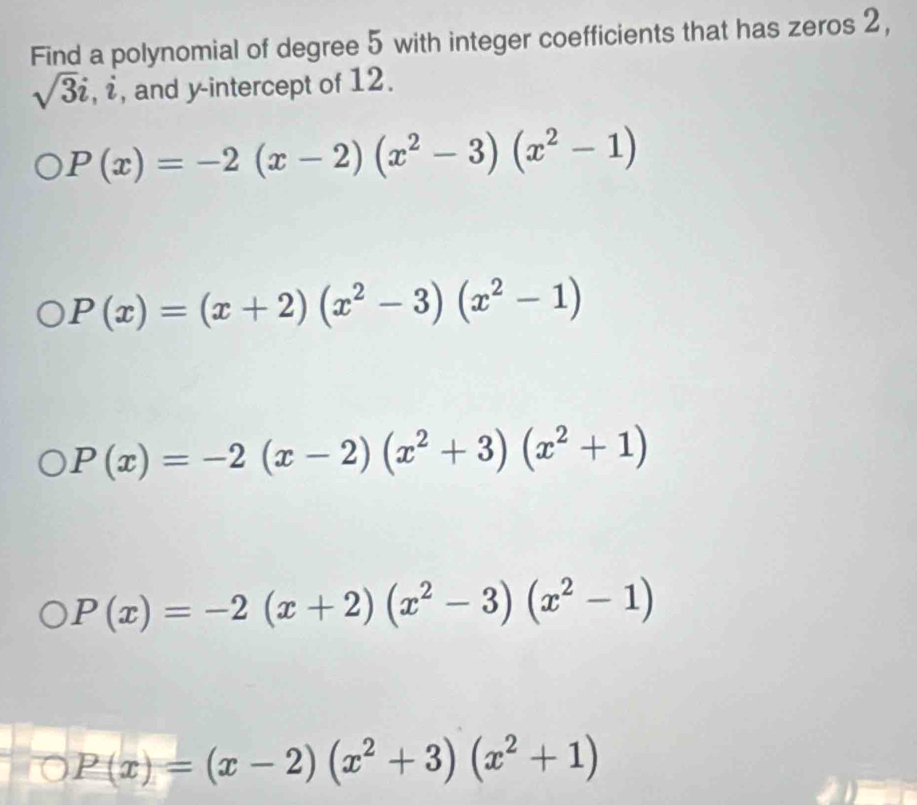 Find a polynomial of degree 5 with integer coefficients that has zeros 2,
sqrt(3)i, i , and y-intercept of 12.
P(x)=-2(x-2)(x^2-3)(x^2-1)
P(x)=(x+2)(x^2-3)(x^2-1)
P(x)=-2(x-2)(x^2+3)(x^2+1)
P(x)=-2(x+2)(x^2-3)(x^2-1)
P(x)=(x-2)(x^2+3)(x^2+1)