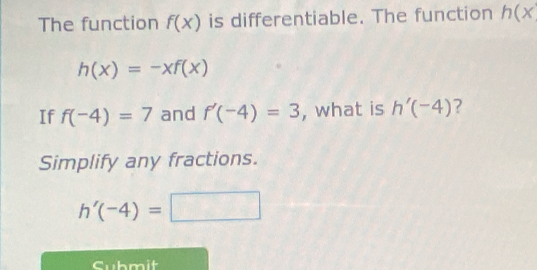 The function f(x) is differentiable. The function h(x
h(x)=-xf(x)
If f(-4)=7 and f'(-4)=3 , what is h'(-4) ? 
Simplify any fractions.
h'(-4)=□
Cubmit