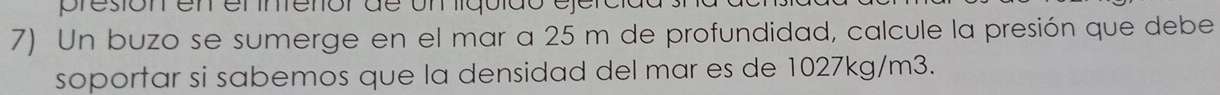 presión en en íntenór de un liquido ejéro 
7) Un buzo se sumerge en el mar a 25 m de profundidad, calcule la presión que debe 
soportar si sabemos que la densidad del mar es de 1027kg/m3.