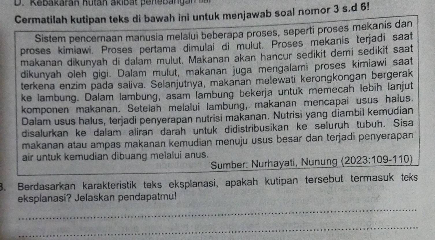 Kebakaran hutan akibät penebängan lal 
Cermatilah kutipan teks di bawah ini untuk menjawab soal nomor 3 s.d 6! 
Sistem pencernaan manusia melalui beberapa proses, seperti proses mekanis dan 
proses kimiawi. Proses pertama dimulai di mulut. Proses mekanis terjadi saat 
makanan dikunyah di dalam mulut. Makanan akan hancur sedikit demí sedikit saat 
dikunyah oleh gigi. Dalam mulut, makanan juga mengalami proses kimiawi saat 
terkena enzim pada saliva. Selanjutnya, makanan melewati kerongkongan bergerak 
ke lambung. Dalam lambung, asam lambung bekerja untuk memecah lebih lanjut 
komponen makanan. Setelah melalui lambung, makanan mencapai usus halus. 
Dalam usus halus, terjadi penyerapan nutrisi makanan. Nutrisi yang diambil kemudian 
disalurkan ke dalam aliran darah untuk didistribusikan ke seluruh tubuh. Sisa 
makanan atau ampas makanan kemudian menuju usus besar dan terjadi penyerapan 
air untuk kemudian dibuang melalui anus. 
Sumber: Nurhayati, Nunun (2023:109-110)
3. Berdasarkan karakteristik teks eksplanasi, apakah kutipan tersebut termasuk teks 
eksplanasi? Jelaskan pendapatmu! 
_ 
_