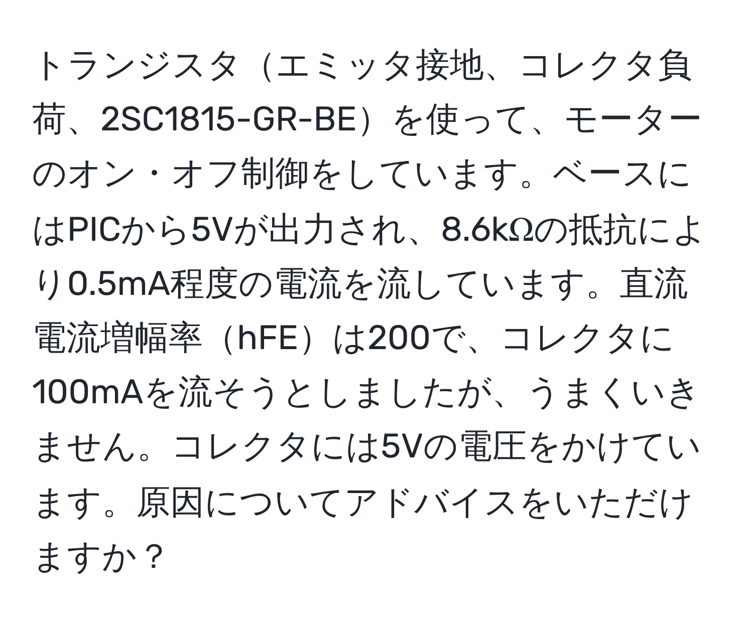 トランジスタエミッタ接地、コレクタ負荷、2SC1815-GR-BEを使って、モーターのオン・オフ制御をしています。ベースにはPICから5Vが出力され、8.6kΩの抵抗により0.5mA程度の電流を流しています。直流電流増幅率hFEは200で、コレクタに100mAを流そうとしましたが、うまくいきません。コレクタには5Vの電圧をかけています。原因についてアドバイスをいただけますか？