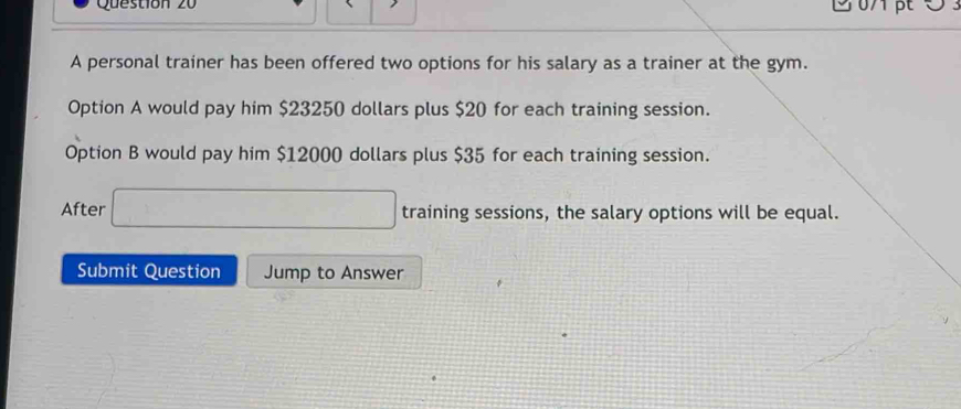 A personal trainer has been offered two options for his salary as a trainer at the gym. 
Option A would pay him $23250 dollars plus $20 for each training session. 
Option B would pay him $12000 dollars plus $35 for each training session. 
After □ training sessions, the salary options will be equal. 
Submit Question Jump to Answer