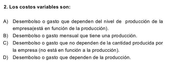 Los costos variables son:
A) Desembolso o gasto que dependen del nivel de producción de la
empresa(está en función de la producción).
B) Desembolso o gasto mensual que tiene una producción.
C) Desembolso o gasto que no dependen de la cantidad producida por
la empresa (no está en función a la producción).
D) Desembolso o gasto que dependen de la producción.