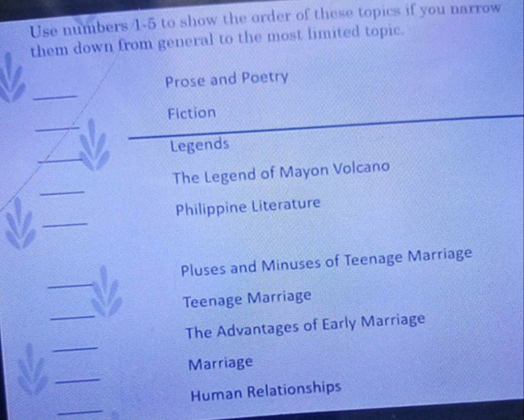 Use numbers/1-5 to show the order of these topics if you narrow 
them down from general to the most limited topic. 
_ 
Prose and Poetry 
Fiction 
_ 
_ 
Legends 
_ 
The Legend of Mayon Volcano 
_ 
Philippine Literature 
_ 
Pluses and Minuses of Teenage Marriage 
_ 
Teenage Marriage 
_ 
The Advantages of Early Marriage 
_ 
Marriage 
_ 
Human Relationships