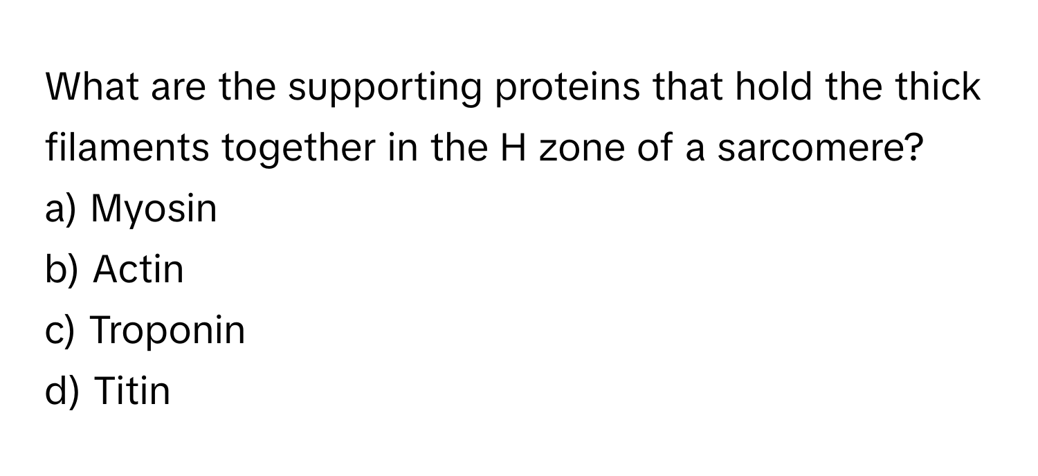 What are the supporting proteins that hold the thick filaments together in the H zone of a sarcomere?

a) Myosin 
b) Actin 
c) Troponin 
d) Titin