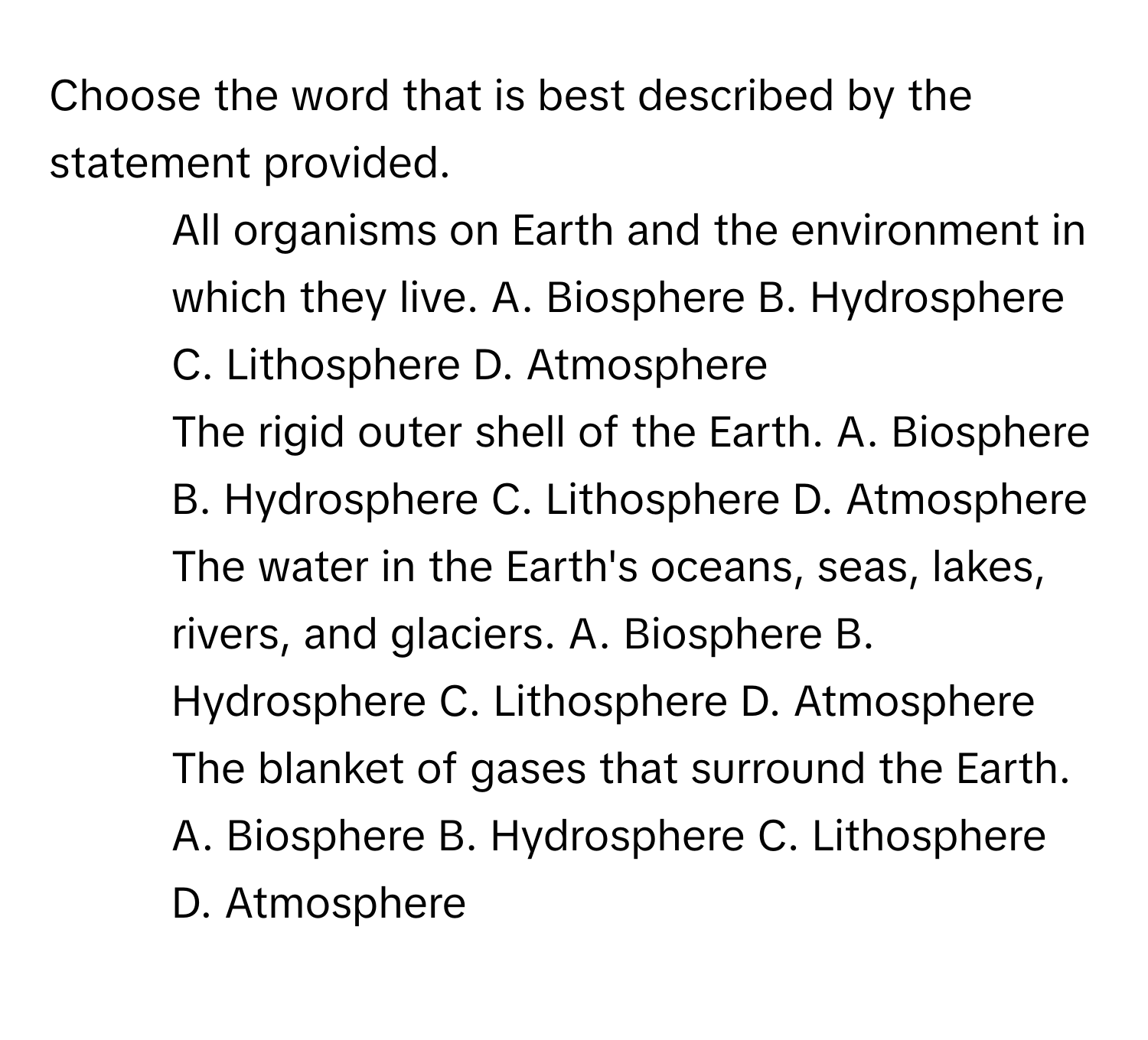 Choose the word that is best described by the statement provided.

1. All organisms on Earth and the environment in which they live. A. Biosphere B. Hydrosphere C. Lithosphere D. Atmosphere
2. The rigid outer shell of the Earth. A. Biosphere B. Hydrosphere C. Lithosphere D. Atmosphere
3. The water in the Earth's oceans, seas, lakes, rivers, and glaciers. A. Biosphere B. Hydrosphere C. Lithosphere D. Atmosphere
4. The blanket of gases that surround the Earth. A. Biosphere B. Hydrosphere C. Lithosphere D. Atmosphere