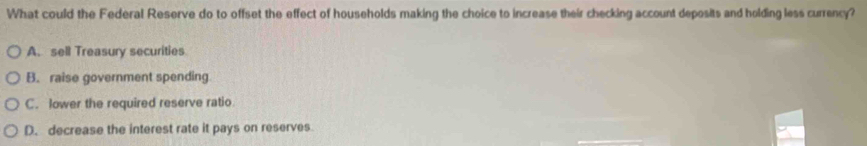 What could the Federal Reserve do to offset the effect of households making the choice to increase their checking account deposits and holding less currency?
A. sell Treasury securities
B. raise government spending
C. lower the required reserve ratio
D. decrease the interest rate it pays on reserves