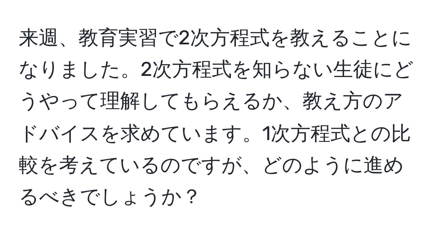 来週、教育実習で2次方程式を教えることになりました。2次方程式を知らない生徒にどうやって理解してもらえるか、教え方のアドバイスを求めています。1次方程式との比較を考えているのですが、どのように進めるべきでしょうか？