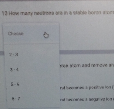 How many neutrons are in a stable boron atom
Choose
2-3
ron atom and remove an
3-4
5-6
nd becomes a positive ion (
6-7
nd becomes a negative ion