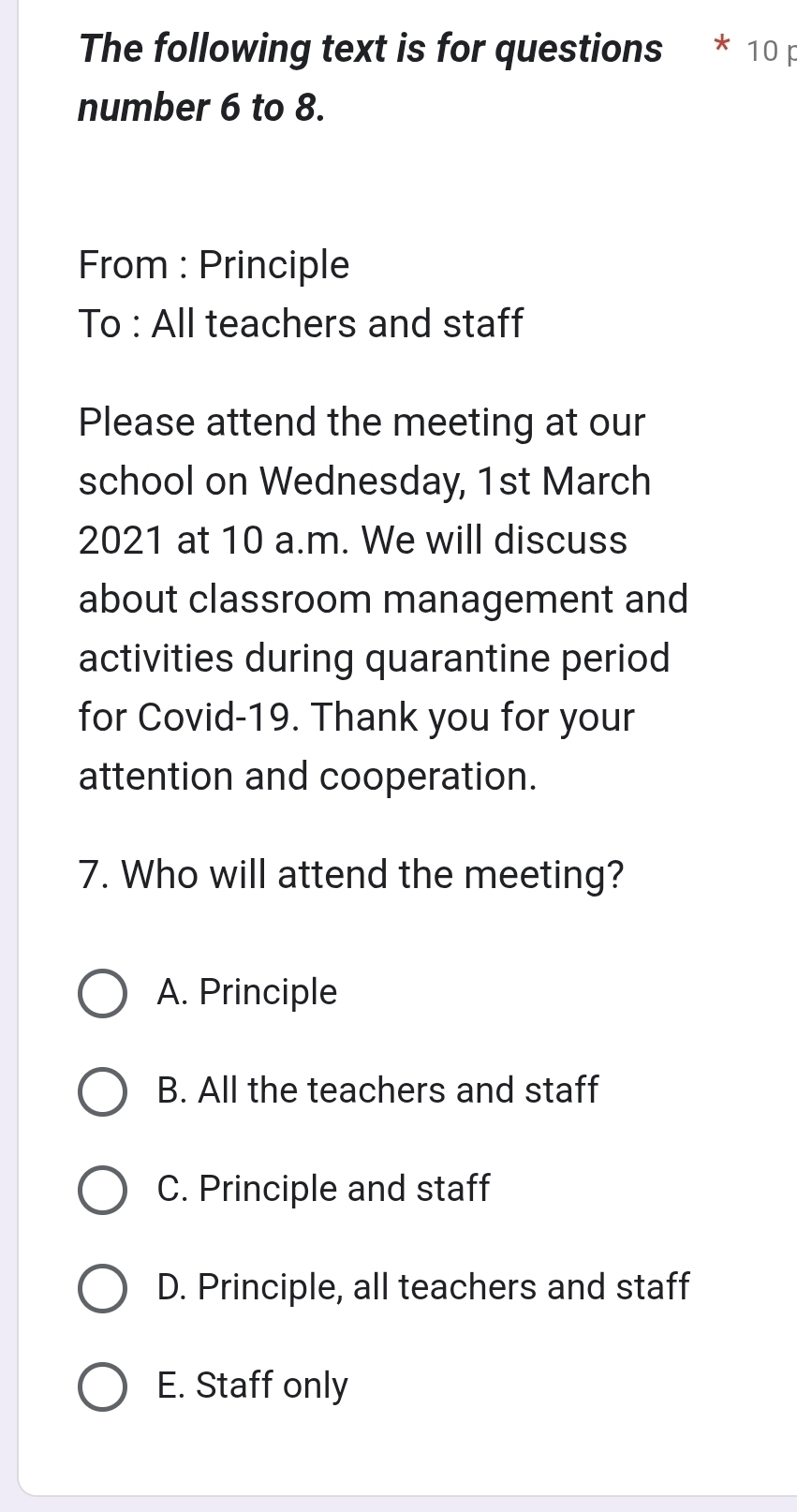 The following text is for questions 10 
number 6 to 8.
From : Principle
To : All teachers and staff
Please attend the meeting at our
school on Wednesday, 1st March
2021 at 10 a.m. We will discuss
about classroom management and
activities during quarantine period
for Covid-19. Thank you for your
attention and cooperation.
7. Who will attend the meeting?
A. Principle
B. All the teachers and staff
C. Principle and staff
D. Principle, all teachers and staff
E. Staff only