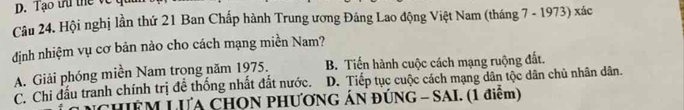 Tạo tr thể về qu
Câu 24. Hội nghị lần thứ 21 Ban Chấp hành Trung ương Đảng Lao động Việt Nam (tháng 7 - 1973) xác
định nhiệm vụ cơ bản nào cho cách mạng miền Nam?
A. Giải phóng miền Nam trong năm 1975. B. Tiến hành cuộc cách mạng ruộng đất.
C. Chi đấu tranh chính trị để thống nhất đất nước. D. Tiếp tục cuộc cách mạng dân tộc dân chủ nhân dân.
CHIÊM LƯA CHON PHƯƠNG ÁN ĐÚNG - SAI. (1 điểm)