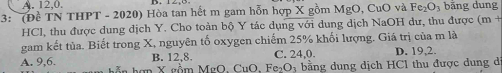 A. 12, 0. B. 12, 8.
3: (Đề TN THPT - 2020) Hòa tan hết m gam hỗn hợp X gồm MgC , CuO và Fe_2O_3 bằng dung
HCl, thu được dung dịch Y. Cho toàn bộ Y tác dụng với dung dịch NaOH dư, thu được (m+ 
gam kết tủa. Biết trong X, nguyên tố oxygen chiếm 25% khối lượng. Giá trị của m là
A. 9, 6. B. 12, 8.
C. 24,0. D. 19, 2.
hơn X gồm MgO. ( CuO.Fe_2O_3 bằng dung dịch HCl thu được dung di