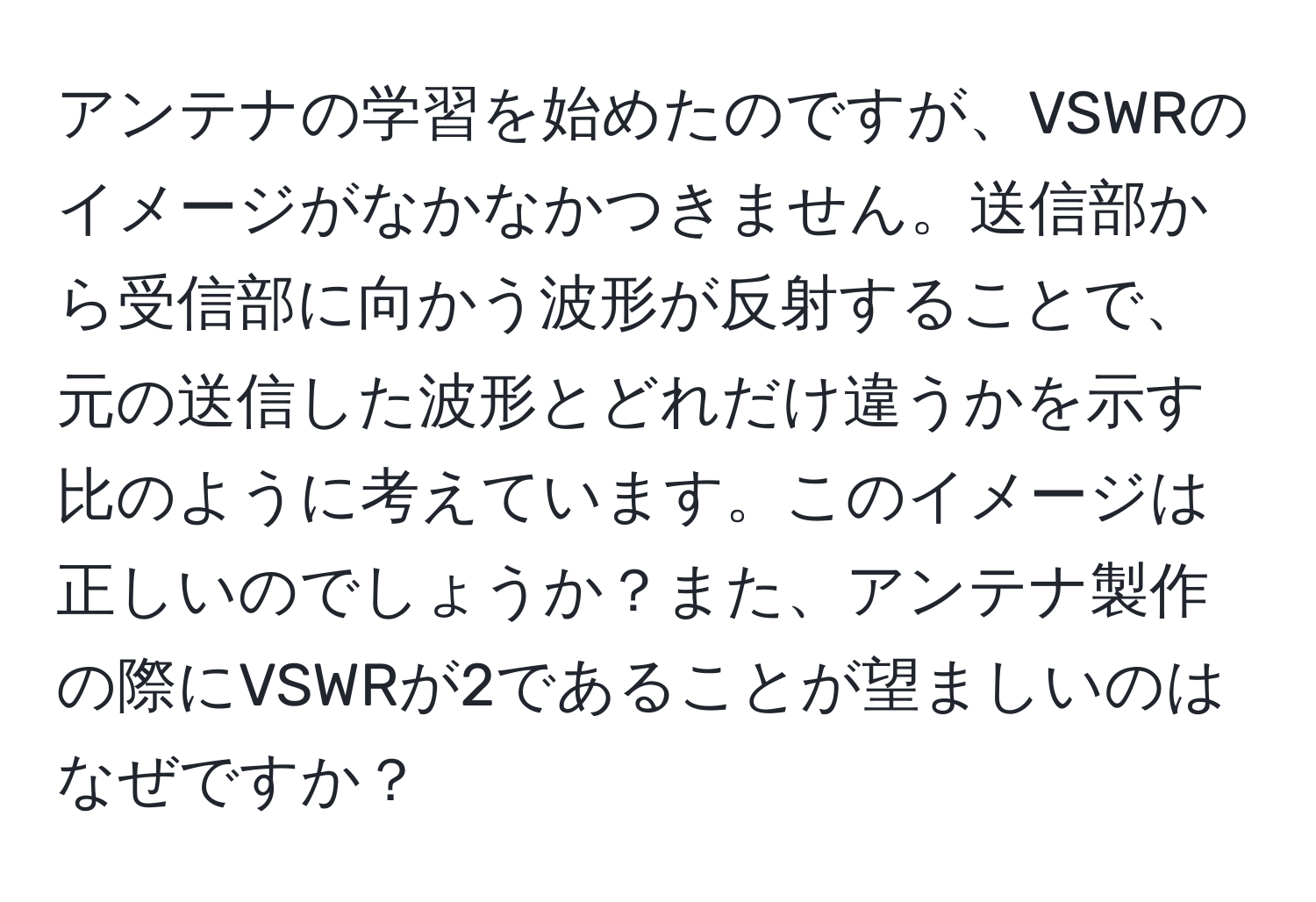 アンテナの学習を始めたのですが、VSWRのイメージがなかなかつきません。送信部から受信部に向かう波形が反射することで、元の送信した波形とどれだけ違うかを示す比のように考えています。このイメージは正しいのでしょうか？また、アンテナ製作の際にVSWRが2であることが望ましいのはなぜですか？