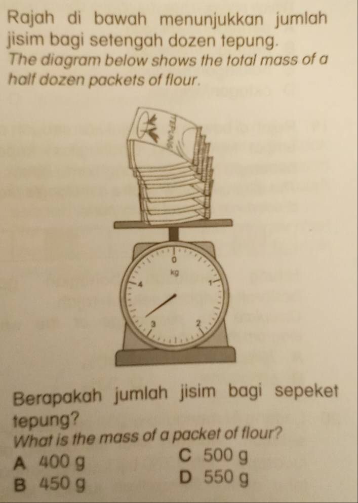 Rajah di bawah menunjukkan jumlah
jisim bagi setengah dozen tepung.
The diagram below shows the total mass of a
half dozen packets of flour.
Berapakah jumlah jisim bagi sepeket
tepung?
What is the mass of a packet of flour?
A 400 g
C 500 g
B 450 g
D 550 g