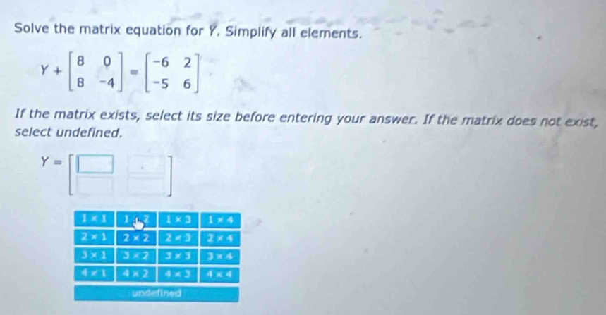 Solve the matrix equation for Y. Simplify all elements.
Y+beginbmatrix 8&0 8&-4endbmatrix =beginbmatrix -6&2 -5&6endbmatrix
If the matrix exists, select its size before entering your answer. If the matrix does not exist,
select undefined.
Y=[beginarrayr □  □ endarray beginarrayr □  □ endarray ]