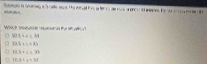 Samuel is running a 3-mile race. He would like to finish the race in under 33 minutes. He has already fur for 10 %
mimitos
Which inequality represents the situation?
10.8+x=33
10.5+x=33
10.8+x=33
10.8+x=33