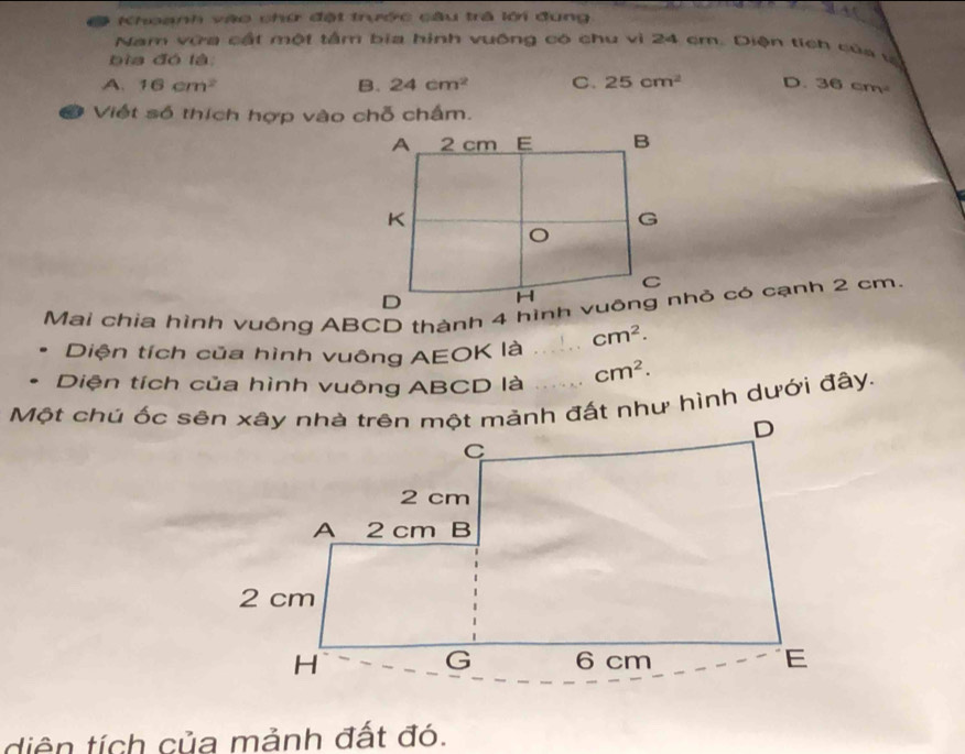 Khoanh vào chứ đặt trước câu trả lới đung
Nam vữa cất một tâm bia hình vuống có chu vì 24 cm. Diện tích của và
bia đó là
A. 16cm^2 B. 24cm^2 C. 25cm^2 D. 36cm^2
a Việt số thích hợp vào chỗ chấm.
Diện tích của hình vuông AEOK là _ cm^2. 
Diện tích của hình vuông ABCD là cm^2. 
Một chú ốc sên xây nhà trên một mảnh đất như hình dưới đây.
diên tích của mảnh đất đó.