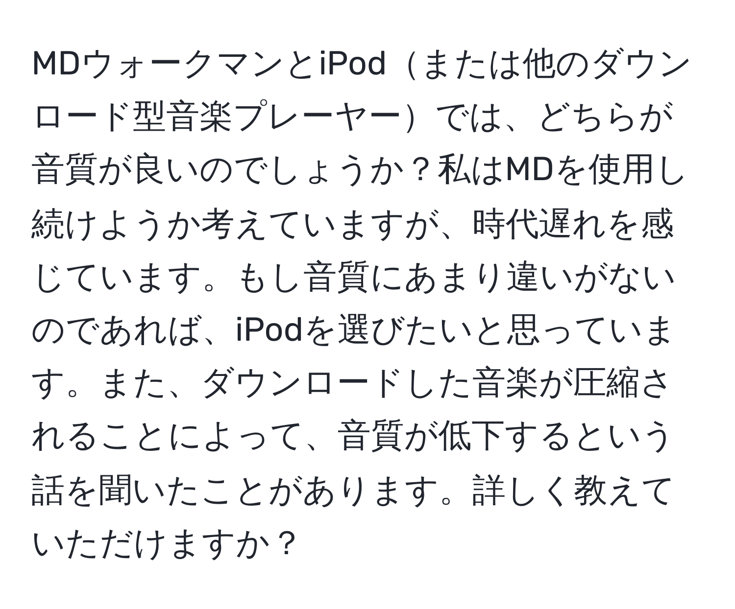 MDウォークマンとiPodまたは他のダウンロード型音楽プレーヤーでは、どちらが音質が良いのでしょうか？私はMDを使用し続けようか考えていますが、時代遅れを感じています。もし音質にあまり違いがないのであれば、iPodを選びたいと思っています。また、ダウンロードした音楽が圧縮されることによって、音質が低下するという話を聞いたことがあります。詳しく教えていただけますか？