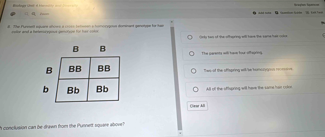 Biology Unit 4 Heredity and Diversity Braylen Spencer
Zoom Add note Question Guide Exit Test
8. The Punnett square shows a cross between a homozygous dominant genotype for hair
color and a heterozygous genotype for hair color.
Only two of the offspring will have the same hair color
The parents will have four offspring.
Two of the offspring will be homozygous recessive.
All of the offspring will have the same hair color.
Clear All
h conclusion can be drawn from the Punnett square above?