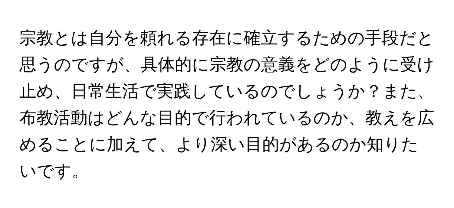 宗教とは自分を頼れる存在に確立するための手段だと思うのですが、具体的に宗教の意義をどのように受け止め、日常生活で実践しているのでしょうか？また、布教活動はどんな目的で行われているのか、教えを広めることに加えて、より深い目的があるのか知りたいです。