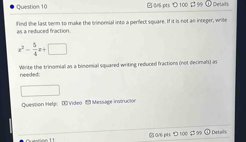 つ100 99 ⓘ Details 
Find the last term to make the trinomial into a perfect square. If it is not an integer, write 
as a reduced fraction.
x^2- 5/4 x+□
Write the trinomial as a binomial squared writing reduced fractions (not decimals) as 
needed: 
Question Help: Video Message instructor 
0/6 pts つ 100 99 Details 
Question 11