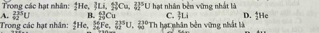 Trong các hạt nhân: _2^4He, _7^3Li, _(29)^(63)Cu, _(92)^(235)U hạt nhân bền vững nhất là
A. _(92)^(235)U C. _7^3Li D. _2^4He
B. _(29)^(63)Cu
Trong các hạt nhân: _2^4He, _(26)^(56)Fe, _(92)^(235)U, _(90)^(230)Th hạt nhân bền vững nhất là