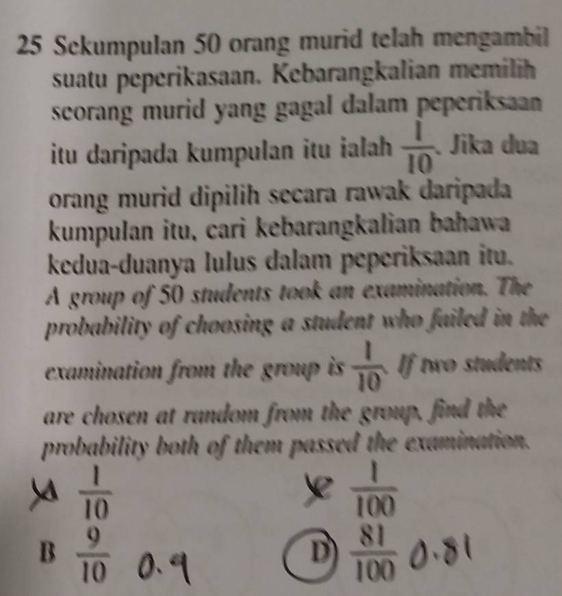 Sekumpulan 50 orang murid telah mengambil
suatu peperikasaan. Kebarangkalian memilih
scorang murid yang gagal dalam peperiksaan 
itu daripada kumpulan itu ialah  1/10 . Jika dua
orang murid dipilih secara rawak daripada
kumpulan itu, cari kebarangkalian bahawa
kedua-duanya lulus dalam peperiksaan itu.
A group of 50 students took an examination. The
probability of choosing a student who failed in the
examination from the group is  1/10  If two students
are chosen at random from the group, find the
probability both of them passed the examination.
 1/10 
 1/100 
B  9/10 
D  81/100 