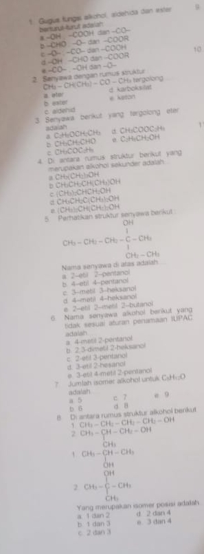 Gugus fungal alköhol, aldehida dan ester
bentarut-tarul adaiah
a -OH -COOH dan -CO-
b -CHO -O- dan -COOR
ε -O- : -CO- dan -COOH 1 0
d -OH -CHD dan -COOR
-CO− . -OH dan −O-
2. Senyawa dengan rumus struktur
H   tergolon
CH - CH KCH_3)-CO- d karboksilat
a ater
b exter * Keton
c. aldehid
3. Senyawa benkut yang tergolong eter
a C₂H₂OCH;CH₃ adaiah a CH_3COOC_2H_1 1
b CH₃CH:CHO C_2H_4CH_2OH
c CH₃COC₃H
4. Di antara rumus struktur berikul yang
merupakan alkohoi sekünder adalah
a CH_3(CH_2)_2OH
D CH_3CH_2CH(CH_3)OH
c (CH_3)=CHCH_2OH
CH_3CH_2C(CH_3)_2OH
5 Perhatikan struktur senyawa berikut CH_3:CH(CH_3)=OH
CH_3-CH_2-CH_2-frac H_2
CH_2-CH_3
Nama senyawa di atas adalah
a. 2-étil 2-pentancl
b 4-ebil 4-pentanol
c. 3-metil 3-heksanol
d 4-mətil 4-heksanol
e 2-etil 2-metil 2-butanol
6. Nama senyawa alkohol berikut yang
tidak sesuai aturan penamaan IUPAC
adalah
a 4-metil 2-pentanol
b. 2 3-dimetil 2-heksanol
c. 2-étil 3-pentanol
d. 3-etil 2-hesanol
e 3-eti! 4-metil 2-pentanol
7 Jumlah isomer alkohol untuk CiHi:O
adalah c 7 e 9
a 5
b 6 d 8
B D: antara rumus struktur alkohoi benkut
1 CH_3-CH_2-CH_2-CH_2-OH
2CH_3-CH-CH_2-OH
C
beginarrayr CH_3-CH-CH_3 CHendarray
2 CH_3=frac (∈tlimits _i=1)^(OH)∈tlimits _OH_1^OH
Yang merupakan isomer posisi adalah
a 1 dan 2 d 2 dan 4
b 1 dan 3 e 3 dan 4
c 2 dan 3