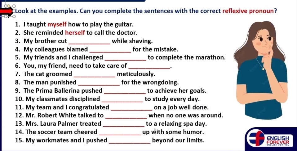 Look at the examples. Can you complete the sentences with the correct reflexive pronoun? 
1. I taught myself how to play the guitar. 
2. She reminded herself to call the doctor. 
3. My brother cut _while shaving. 
4. My colleagues blamed _for the mistake. 
5. My friends and I challenged _to complete the marathon. 
6. You, my friend, need to take care of_ 
. 
7. The cat groomed _meticulously. 
8. The man punished _for the wrongdoing. 
9. The Prima Ballerina pushed _to achieve her goals. 
10. My classmates disciplined _to study every day. 
11. My team and I congratulated _on a job well done. 
_ 
12. Mr. Robert White talked to when no one was around. 
13. Mrs. Laura Palmer treated_ to a relaxing spa day. 
14. The soccer team cheered_ up with some humor. 
15. My workmates and I pushed _beyond our limits. FOREVER ENGLISH