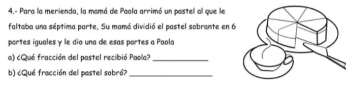 4.- Para la merienda, la mamá de Paola arrimó un pastel al que le 
faltaba una séptima parte, Su mamá dividió el pastel sobrante en 6
partes iguales y le dio una de esas partes a Paola 
a) ¿Qué fracción del pastel recibió Paola?_ 
b) ¿Qué fracción del pastel sobró?_