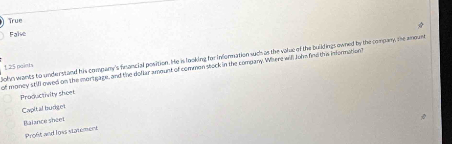 True
False
John wants to understand his company's financial position. He is looking for information such as the value of the buildings owned by the company, the amount
of money still owed on the mortgage, and the dollar amount of common stock in the company. Where will John find this information? 1.25 points
Productivity sheet
Capital budget
Balance sheet
Proft and loss statement