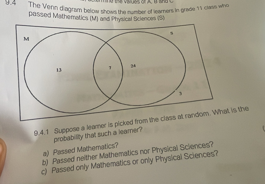 th e va lues of A, B a d C 
9.4 The Venn diagram below shows the number of learners in grade 11 class who 
passed Mathematics (M) and Physical Sciences (S) 
9.4.1 Suppose a learner is picked from is the 
probability that such a learner? 
a) Passed Mathematics? 
b) Passed neither Mathematics nor Physical Sciences? 
c) Passed only Mathematics or only Physical Sciences?