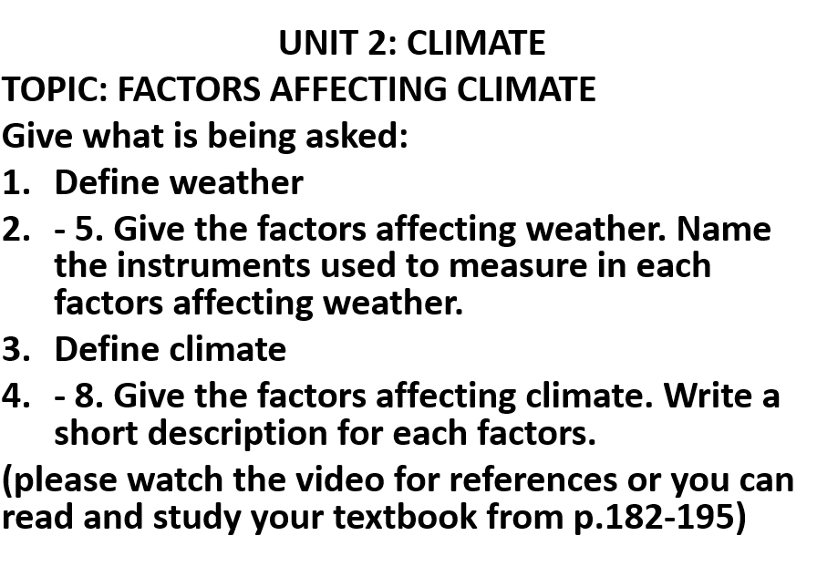 CLIMATE 
TOPIC: FACTORS AFFECTING CLIMATE 
Give what is being asked: 
1. Define weather 
2. - 5. Give the factors affecting weather. Name 
the instruments used to measure in each 
factors affecting weather. 
3. Define climate 
4. - 8. Give the factors affecting climate. Write a 
short description for each factors. 
(please watch the video for references or you can 
read and study your textbook from p.182-195)