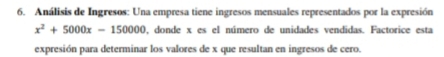 Análisis de Ingresos: Una empresa tiene ingresos mensuales representados por la expresión
x^2+5000x-150000 0, donde x es el número de unidades vendidas. Factorice esta 
expresión para determinar los valores de x que resultan en ingresos de cero.