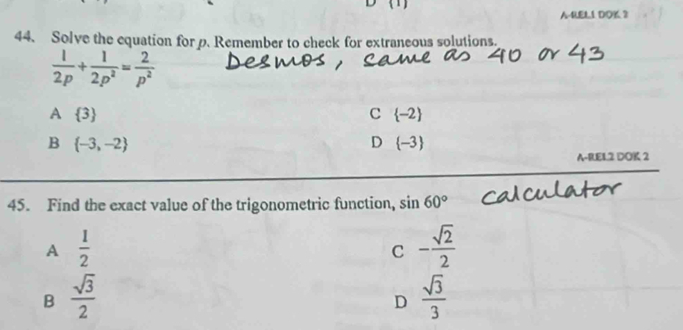 A-RELL DOK 3
44. Solve the equation for p. Remember to check for extraneous solutions.
 1/2p + 1/2p^2 = 2/p^2 
A  3
C  -2
B  -3,-2
D  -3
A-REL.2 DOK 2
45. Find the exact value of the trigonometric function, sin 60°
A  1/2 
C - sqrt(2)/2 
B  sqrt(3)/2 
D  sqrt(3)/3 