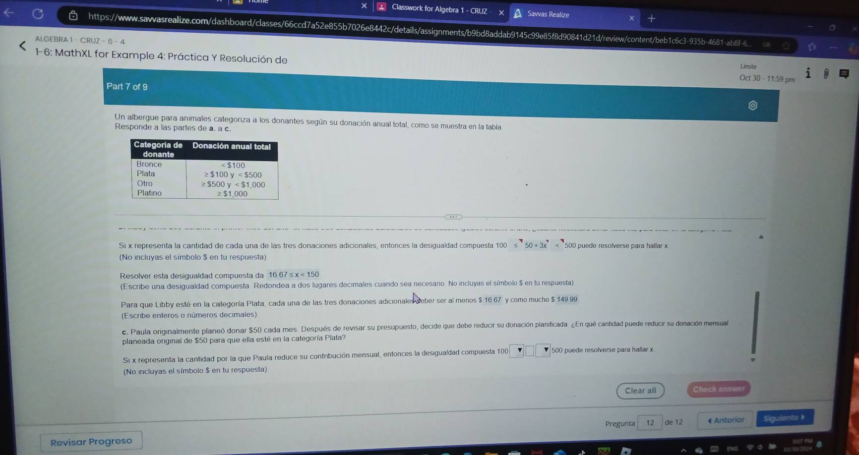 Classwork for Algebra 1 - CRUZ Savvas Realize
https://wwww.sawwasrealize.com/dashboard/classes/66ccd7a52e855b7026e8442c/details/assignments/b9bd8addab9145c99e85f8d90841d21d/review/content/beb1c6c3-935b-4681-ab8f-6...
ALGEBRA 1 -CRUZ=6-4
1-6: MathXL for Example 4: Práctica Y Resolución de
Limite
Oct 30 - 11:59 pm
Part 7 of 9
Un albergue para animales categoriza a los donantes según su donación anual total, como se muestra en la tabla
Responde a las partes de a. a c.
Si x representa la cantidad de cada una de las tres donaciones adicionales, entonces la desigualdad compuesta 100≤ 50+3x<500</tex> 500 puede resolverse para hallar x
(No incluyas el simbolo $ en tu respuesta)
Resolver esta desigualdad compuesta da 1667≤ x<150</tex>
(Escribe una desigualdad compuesta Redondea a dos lugares decimales cuando sea necesano. No incluyas el símbolo $ en tu respuesta)
Para que Libby esté en la categoría Plata, cada una de las tres donaciones adicionales deber ser al menos $ 16 67 y como mucho $ 149 99
(Escribe enteros o números decimales)
c. Paula originalmente planeó donar $50 cada mes. Después de revisar su presupuesto, decide que debe reducir su donación planificada. ¿En qué cantidad puede reducir su donación mensual
planeada original de $50 para que ella esté en la categoría Plata?
Si x representa la cantidad por la que Paula reduce su contribución mensual, entonces la desigualdad compuesta 100° *  500 puede resolverse para hallar x
(No incluyas el símbolo $ en tu respuesta)
Clear all Check answe
Pregunta 12 de 12 4 Anterior
Revisar Progreso Siguiente 》