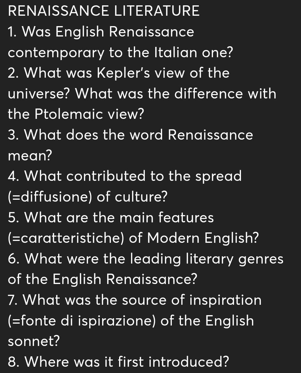 RENAISSANCE LITERATURE 
1. Was English Renaissance 
contemporary to the Italian one? 
2. What was Kepler's view of the 
universe? What was the difference with 
the Ptolemaic view? 
3. What does the word Renaissance 
mean? 
4. What contributed to the spread 
(=diffusione) of culture? 
5. What are the main features 
(=caratteristiche) of Modern English? 
6. What were the leading literary genres 
of the English Renaissance? 
7. What was the source of inspiration 
(=fonte di ispirazione) of the English 
sonnet? 
8. Where was it first introduced?