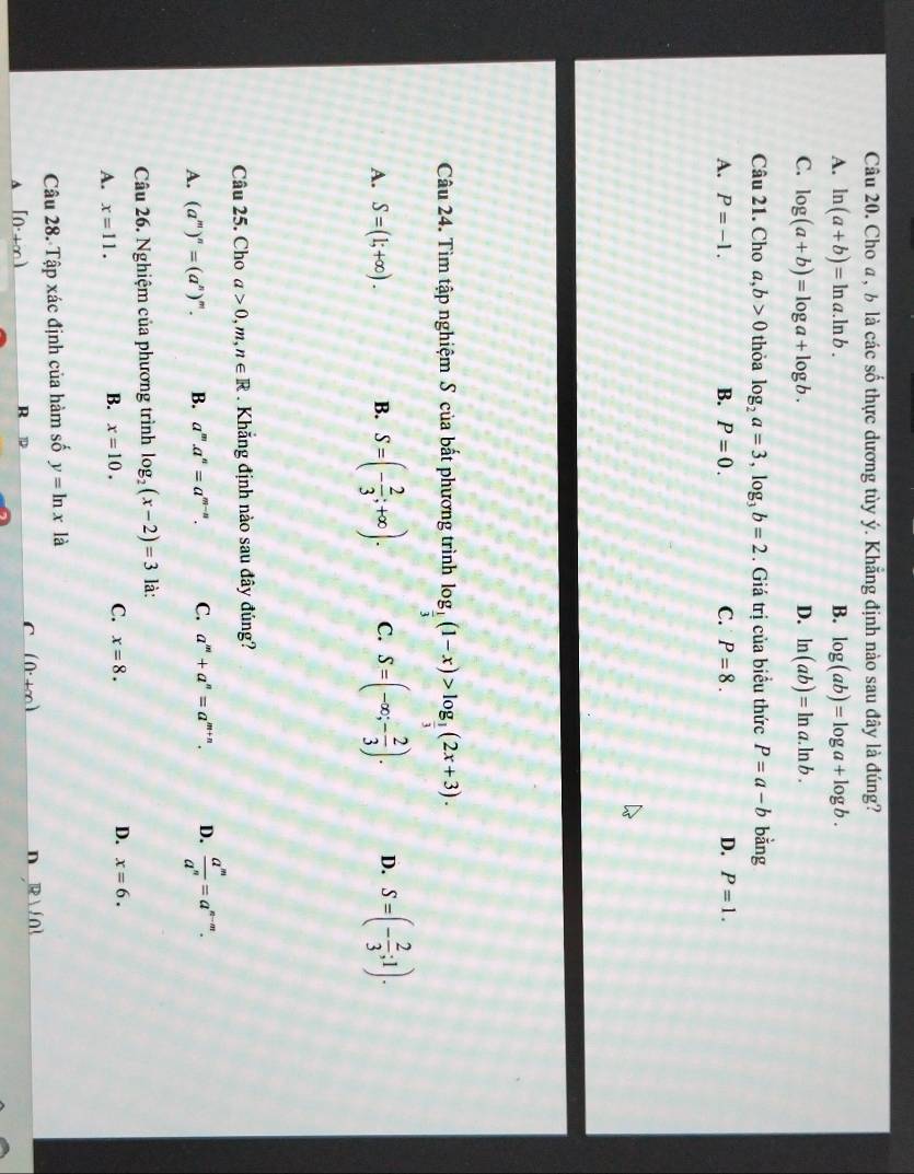 Câu 20, Cho a, ½ là các số thực dương tùy ý. Khẵng định nào sau đây là đúng?
A. ln (a+b)=ln a.ln b. B. log (ab)=log a+log b.
C. log (a+b)=log a+log b. D. ln (ab)=ln a.ln b.
Câu 21. Cho a,b>0 thỏa log _2a=3,log _3b=2. Giá trị của biểu thức P=a-b bằng
A. P=-1. B. P=0. C. P=8. D. P=1.
Câu 24. Tìm tập nghiệm S của bất phương trình log _ 1/3 (1-x)>log _ 1/3 (2x+3).
A. S=(1;+∈fty ). B. S=(- 2/3 ;+∈fty ). C. S=(-∈fty ;- 2/3 ). D. S=(- 2/3 ;1).
Câu 25. Cho a>0,m,n∈ R Khăng định nào sau đây đúng?
A. (a^m)^n=(a^n)^m. B. a^m.a^n=a^(m-n). C. a^m+a^n=a^(m+n). D.  a^m/a^n =a^(n-m).
Câu 26. Nghiệm của phương trình log _2(x-2)=3 là:
A. x=11.
C.
B. x=10. x=8. D. x=6.
Câu 28. Tập xác định của hàm số y=ln x là
n R)/0!
[0^.+∈fty )
R
C (0^.+∈fty )