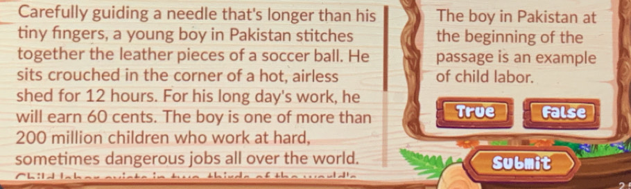Carefully guiding a needle that's longer than his The boy in Pakistan at
tiny fingers, a young boy in Pakistan stitches the beginning of the
together the leather pieces of a soccer ball. He passage is an example
sits crouched in the corner of a hot, airless of child labor.
shed for 12 hours. For his long day's work, he
will earn 60 cents. The boy is one of more than True False
200 million children who work at hard,
sometimes dangerous jobs all over the world. Submit