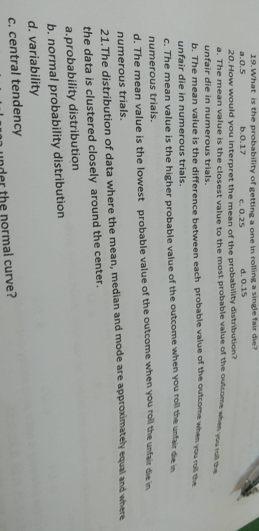 What is the probability of getting a one in rolling a single fair die?
a. 0.5 b. 0.17 c. 0.25 d. 0.15
20.How would you interpret the mean of the probability distribution?
a. The mean value is the closest value to the most probable value of the outcome when you roll the
unfair die in numerous trials.
b. The mean value is the difference between each probable value of the outcome when you roll the
unfair die in numerous trials.
c. The mean value is the higher probable value of the outcome when you roll the unfair die in
numerous trials.
d. The mean value is the lowest probable value of the outcome when you roll the unfair die in
numerous trials.
21.The distribution of data where the mean, median and mode are approximately equal and where
the data is clustered closely around the center.
a.probability distribution
b. normal probability distribution
d. variability
c. central tendency
h under the normal curve?